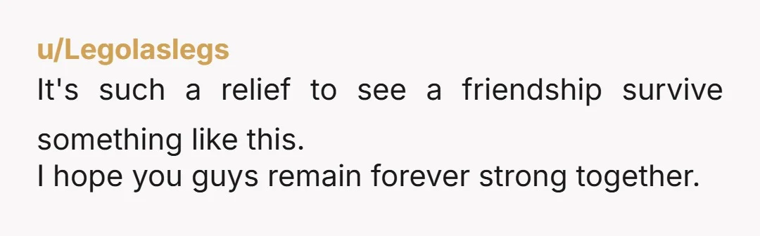 u/Legolaslegs
It's such a relief to see a friendship survive something like this.
I hope you guys remain forever strong together.