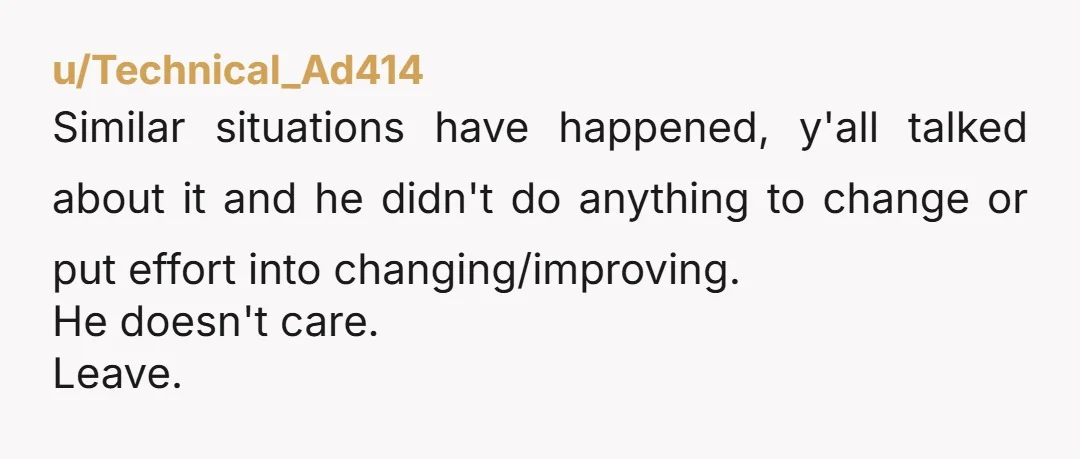 u/Technical_Ad414
Similar situations have happened, y'all talked about it and he didn't do anything to change or put effort into changing/improving.
He doesn't care.
Leave.