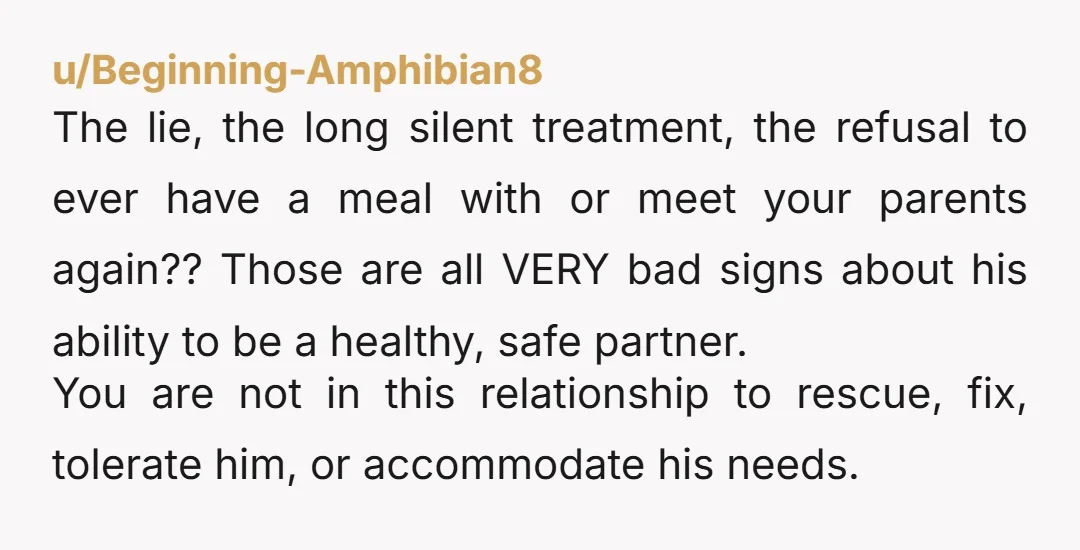u/Beginning-Amphibian8 The lie, the long silent treatment, the refusal to ever have a meal with or meet your parents again?? Those are all VERY bad signs about his ability to...