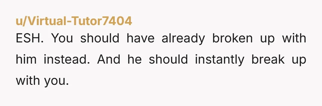 u/Virtual-Tutor7404
ESH. You should have already broken up with him instead. And he should instantly break up with you.