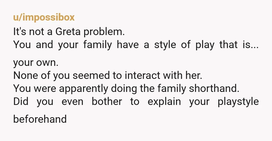 u/impossibox It's not a Greta problem. You and your family have a style of play that is... your own. None of you seemed to interact with her. You were apparently...