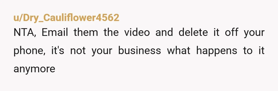 u/Dry_Cauliflower4562
NTA, Email them the video and delete it off your phone, it's not your business what happens to it anymore