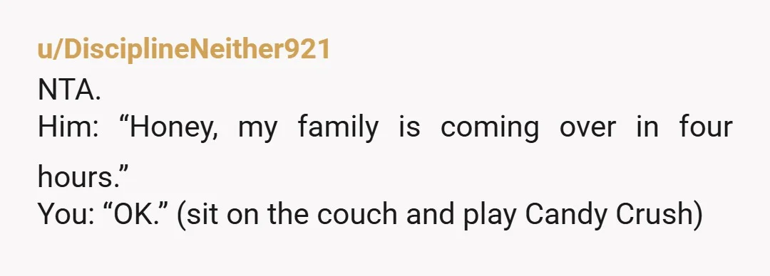 u/DisciplineNeither921 NTA. Him: “Honey, my family is coming over in four hours.” You: “OK.” (sit on the couch and play Candy Crush)