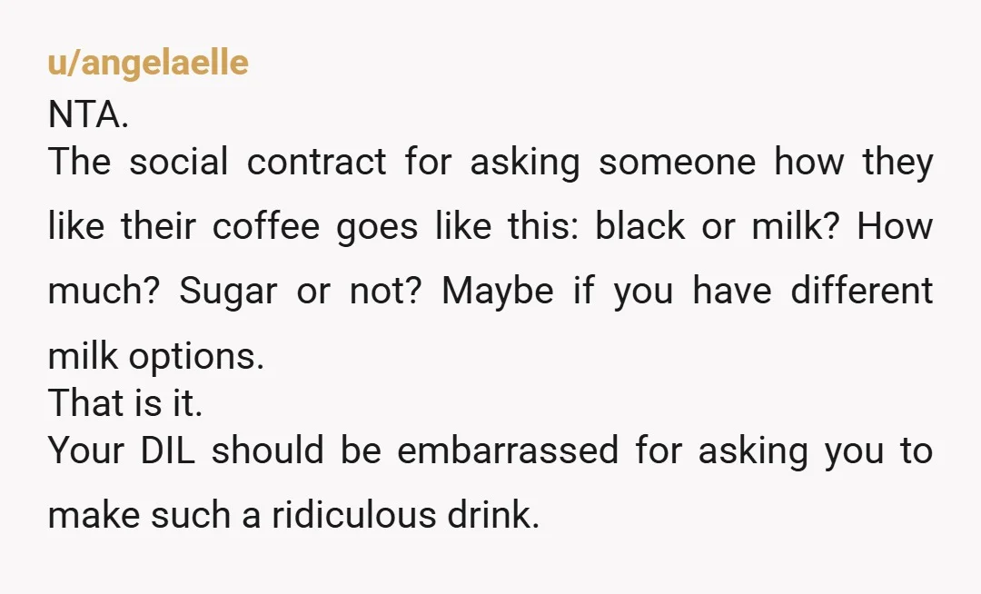 u/angelaelle NTA. The social contract for asking someone how they like their coffee goes like this: black or milk? How much? Sugar or not? Maybe if you have different milk...