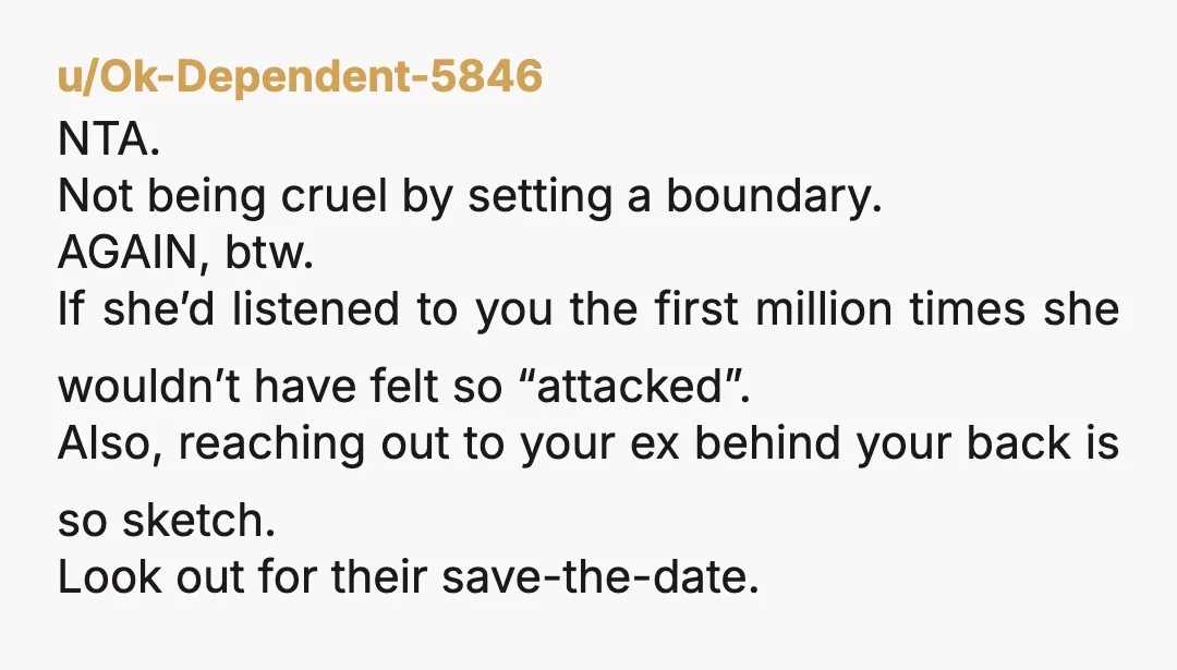 u/Ok-Dependent-5846 NTA. Not being cruel by setting a boundary. AGAIN, btw. If she’d listened to you the first million times she wouldn’t have felt so “attacked”. Also, reaching out to...