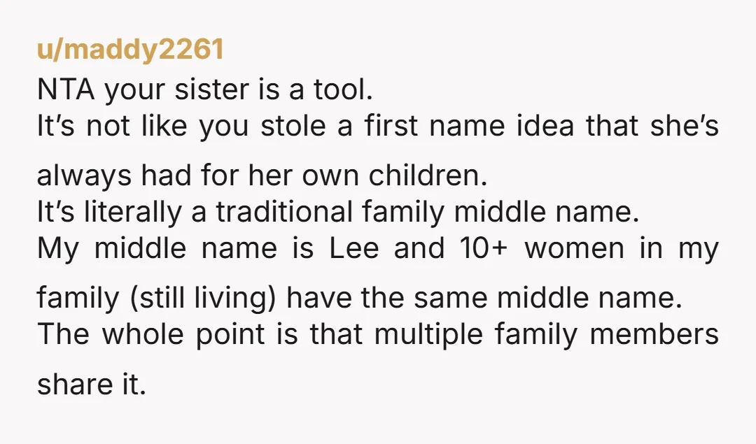 u/maddy2261 NTA your sister is a tool. It’s not like you stole a first name idea that she’s always had for her own children. It’s literally a traditional family middle...