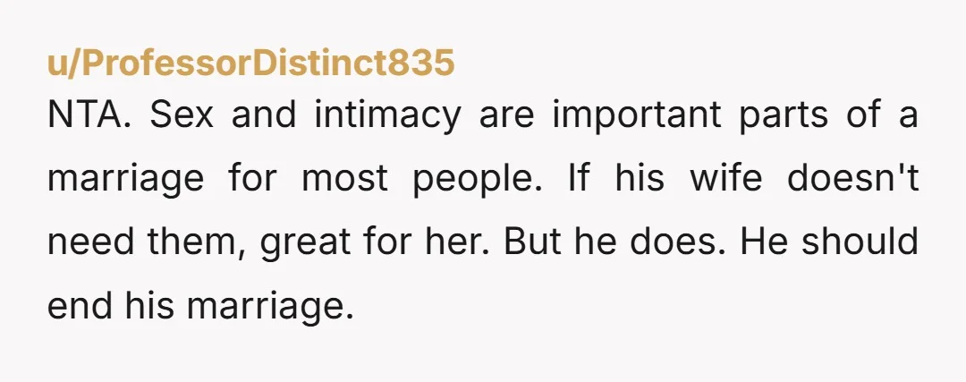 u/ProfessorDistinct835 NTA. Sex and intimacy are important parts of a marriage for most people. If his wife doesn't need them, great for her. But he does. He should end his...