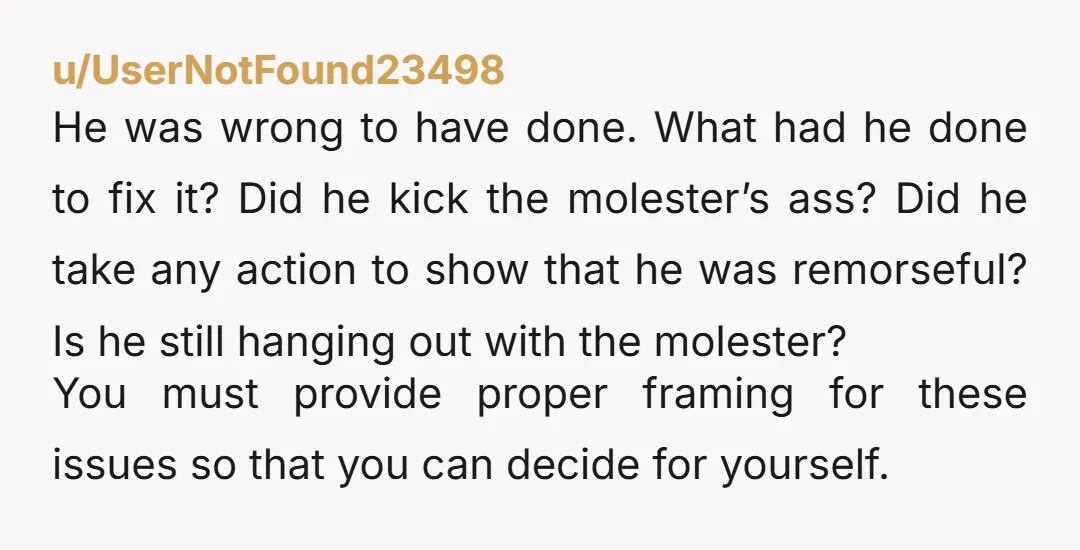 u/UserNotFound23498 He was wrong to have done. What had he done to fix it? Did he kick the molester’s ass? Did he take any action to show that he was...