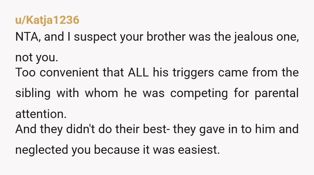 u/Katja1236 NTA, and I suspect your brother was the jealous one, not you. Too convenient that ALL his triggers came from the sibling with whom he was competing for parental...