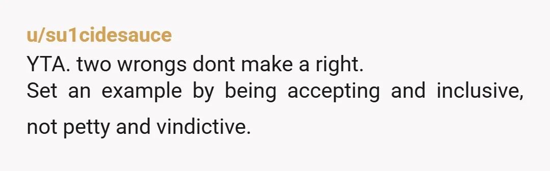 u/su1cidesauce YTA. two wrongs dont make a right. Set an example by being accepting and inclusive, not petty and vindictive.