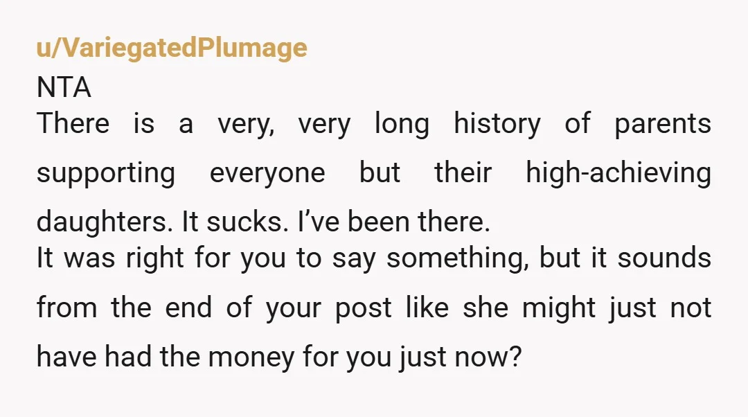 u/VariegatedPlumage NTA There is a very, very long history of parents supporting everyone but their high-achieving daughters. It sucks. I’ve been there. It was right for you to say something,...