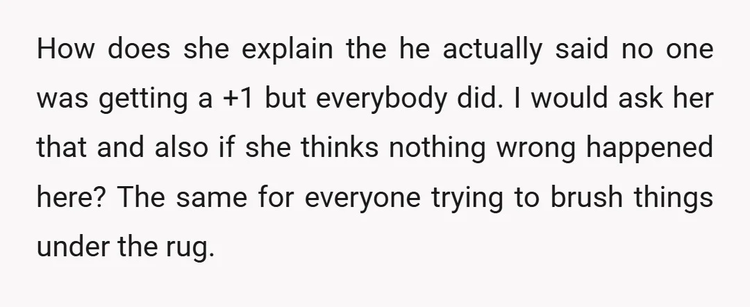 How does she explain the he actually said no one was getting a +1 but everybody did. I would ask her that and also if she thinks nothing wrong happened...
