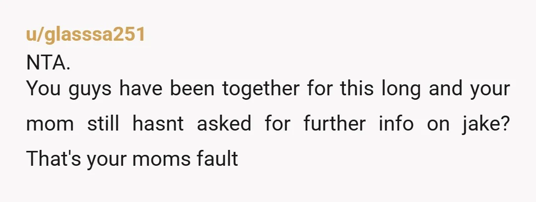 u/glasssa251
NTA.
You guys have been together for this long and your mom still hasnt asked for further info on jake? That's your moms fault