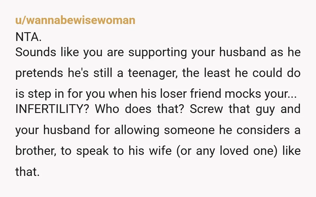 u/wannabewisewoman NTA. Sounds like you are supporting your husband as he pretends he's still a teenager, the least he could do is step in for you when his loser friend...