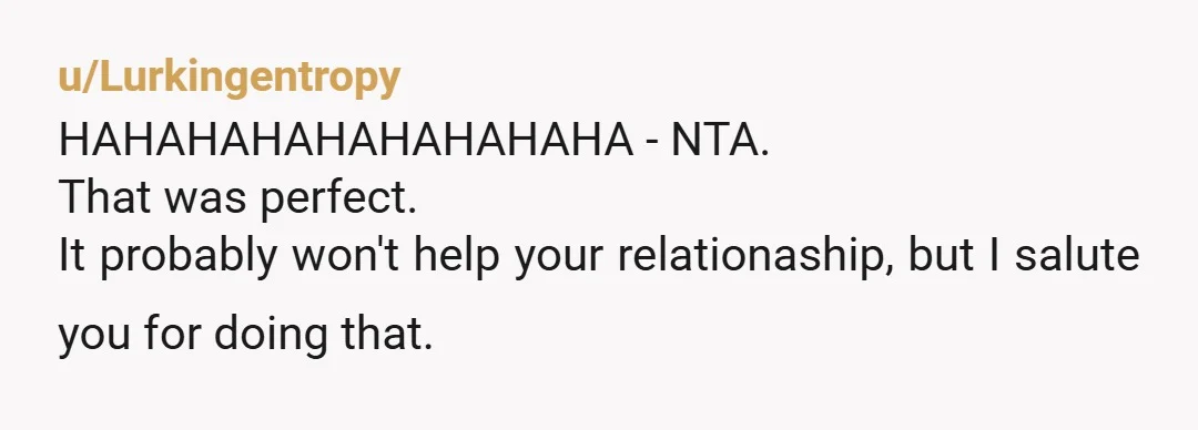 u/Lurkingentropy HAHAHAHAHAHAHAHAHA - NTA. That was perfect. It probably won't help your relationaship, but I salute you for doing that.