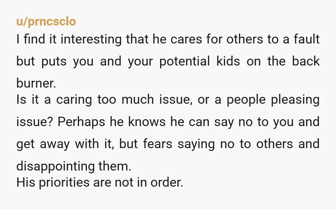 u/prncsclo I find it interesting that he cares for others to a fault but puts you and your potential kids on the back burner. Is it a caring too much...