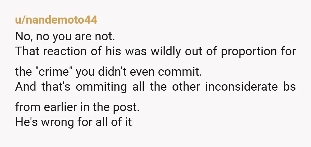 u/nandemoto44 No, no you are not. That reaction of his was wildly out of proportion for the "crime" you didn't even commit. And that's ommiting all the other inconsiderate bs...