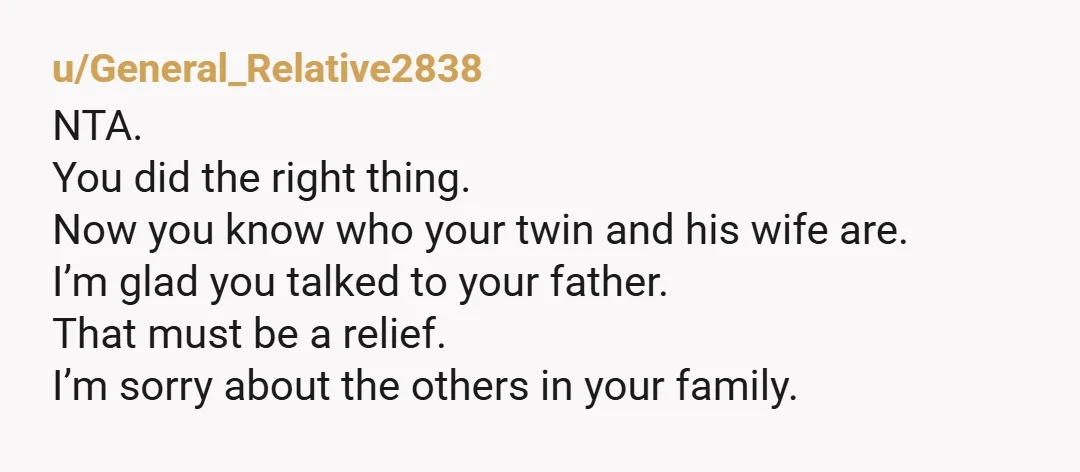u/General_Relative2838 NTA. You did the right thing. Now you know who your twin and his wife are. I’m glad you talked to your father. That must be a relief. I’m...