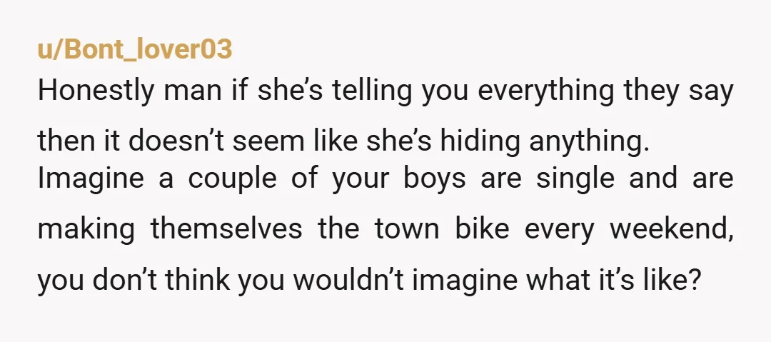 u/Bont_lover03 Honestly man if she’s telling you everything they say then it doesn’t seem like she’s hiding anything. Imagine a couple of your boys are single and are making themselves...