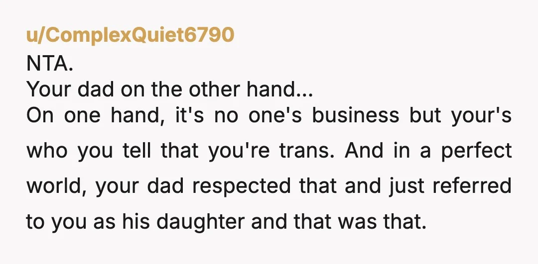 u/ComplexQuiet6790 NTA.  Your dad on the other hand...  On one hand, it's no one's business but your's who you tell that you're trans. And in a perfect world, your dad...