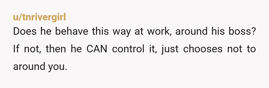 u/tnrivergirl
Does he behave this way at work, around his boss? If not, then he CAN control it, just chooses not to around you.
