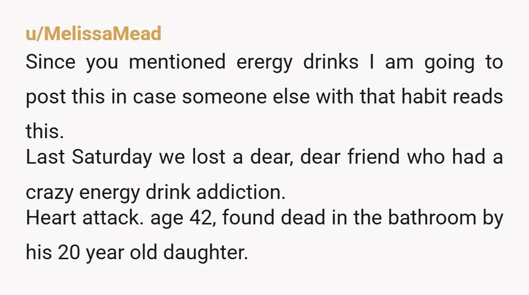 u/MelissaMead Since you mentioned erergy drinks I am going to post this in case someone else with that habit reads this. Last Saturday we lost a dear, dear friend who...