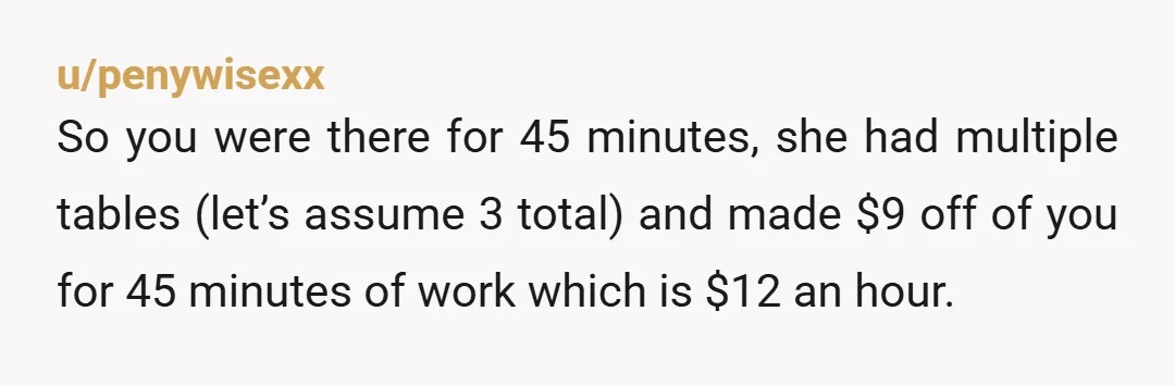 u/penywisexx So you were there for 45 minutes, she had multiple tables (let’s assume 3 total) and made $9 off of you for 45 minutes of work which is $12...