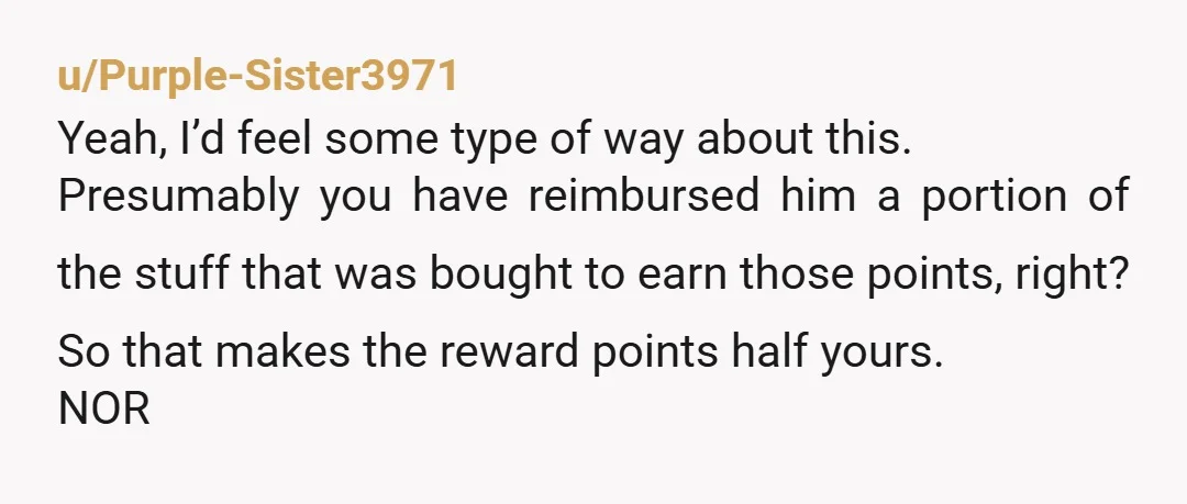 u/Purple-Sister3971 Yeah, I’d feel some type of way about this. Presumably you have reimbursed him a portion of the stuff that was bought to earn those points, right? So that...