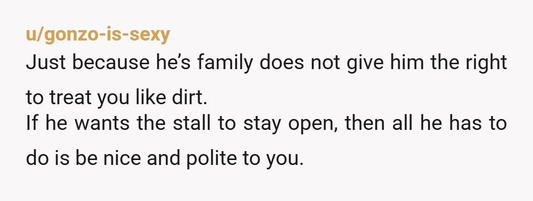 u/gonzo-is-sexy Just because he’s family does not give him the right to treat you like dirt. If he wants the stall to stay open, then all he has to do...