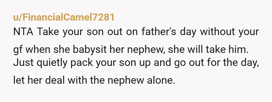 u/FinancialCamel7281 NTA Take your son out on father's day without your gf when she babysit her nephew, she will take him. Just quietly pack your son up and go out...