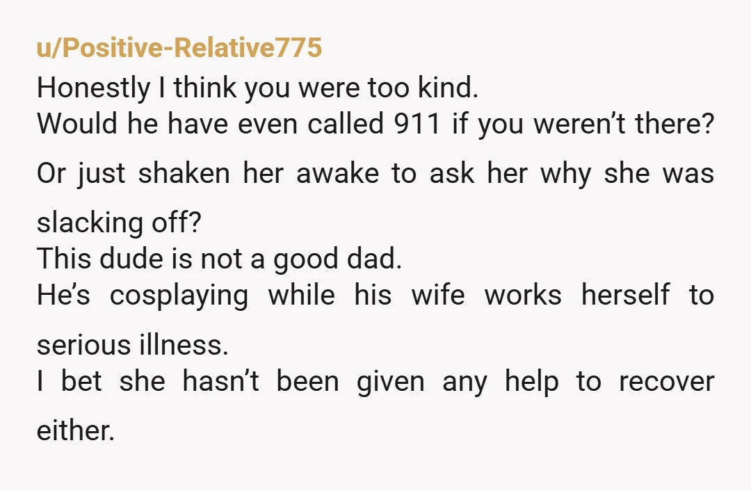 u/Positive-Relative775 Honestly I think you were too kind. Would he have even called 911 if you weren’t there? Or just shaken her awake to ask her why she was slacking...