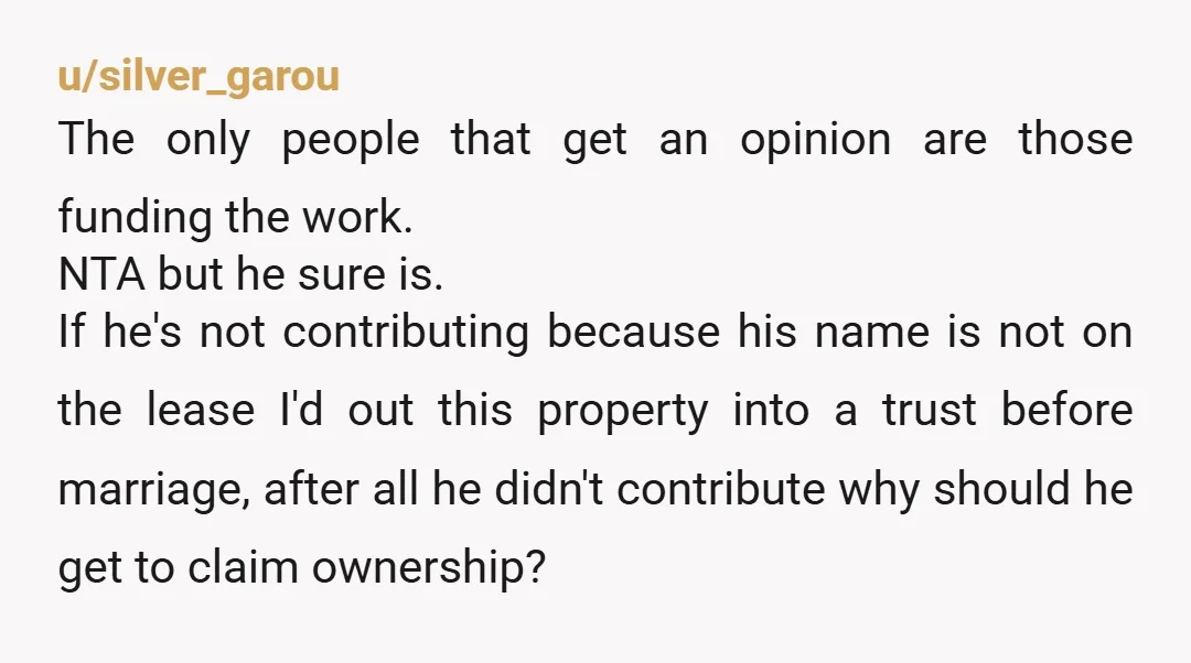 u/silver_garou The only people that get an opinion are those funding the work. NTA but he sure is.  If he's not contributing because his name is not on the lease...