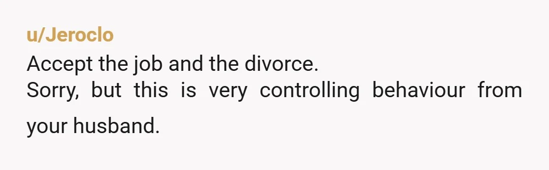u/Jeroclo
Accept the job and the divorce.
Sorry, but this is very controlling behaviour from your husband.