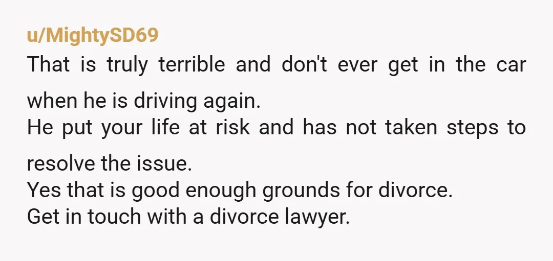 u/MightySD69 That is truly terrible and don't ever get in the car when he is driving again. He put your life at risk and has not taken steps to resolve...