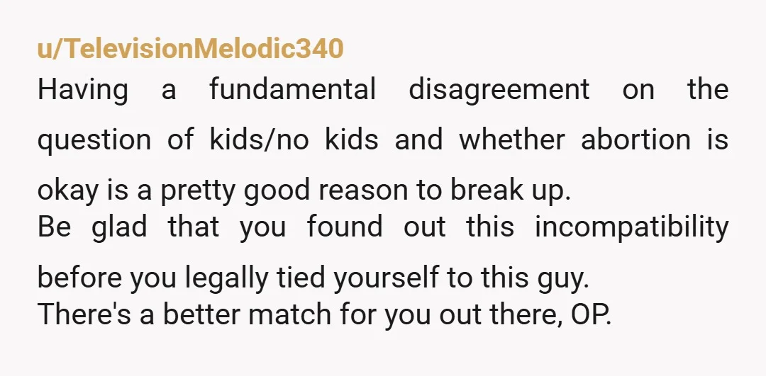 u/TelevisionMelodic340 Having a fundamental disagreement on the question of kids/no kids and whether abortion is okay is a pretty good reason to break up. Be glad that you found out...