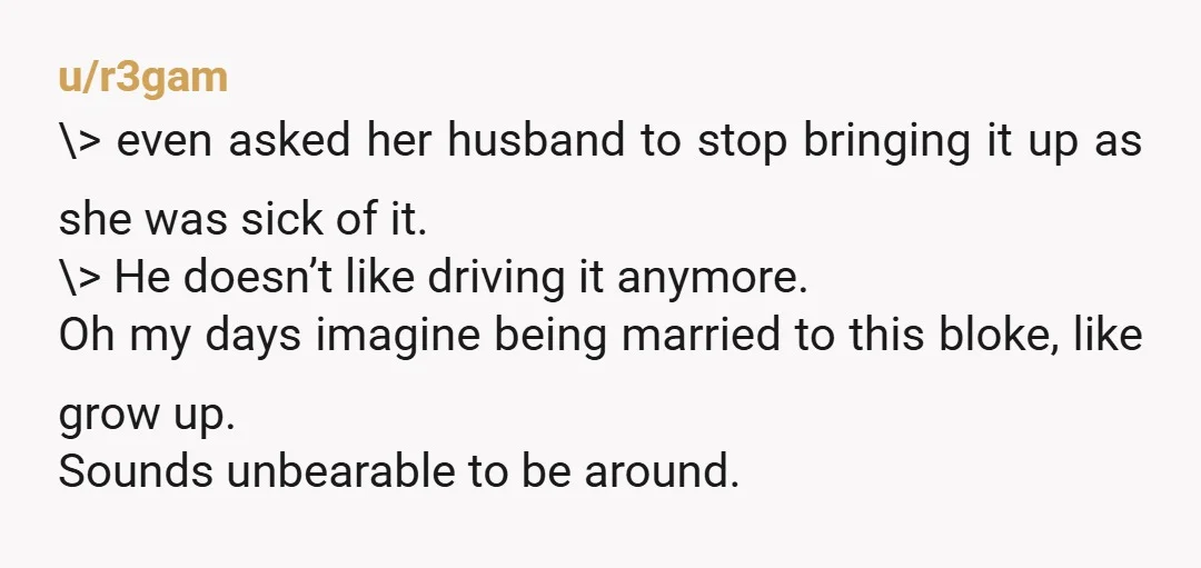 u/r3gam \> even asked her husband to stop bringing it up as she was sick of it. \> He doesn’t like driving it anymore. Oh my days imagine being married...