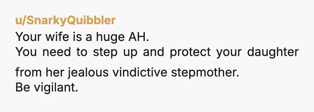 u/SnarkyQuibbler
Your wife is a huge AH.
You need to step up and protect your daughter from her jealous vindictive stepmother.
Be vigilant.