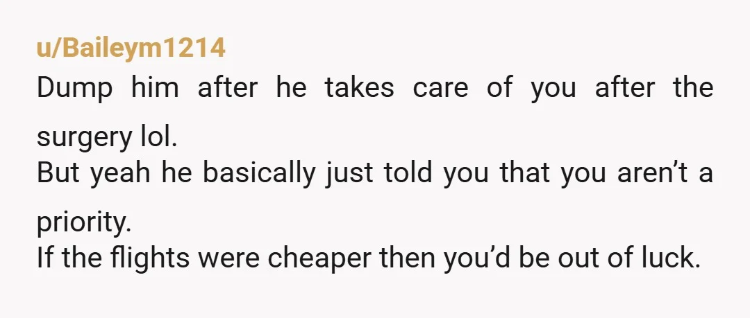 u/Baileym1214 Dump him after he takes care of you after the surgery lol. But yeah he basically just told you that you aren’t a priority. If the flights were cheaper...