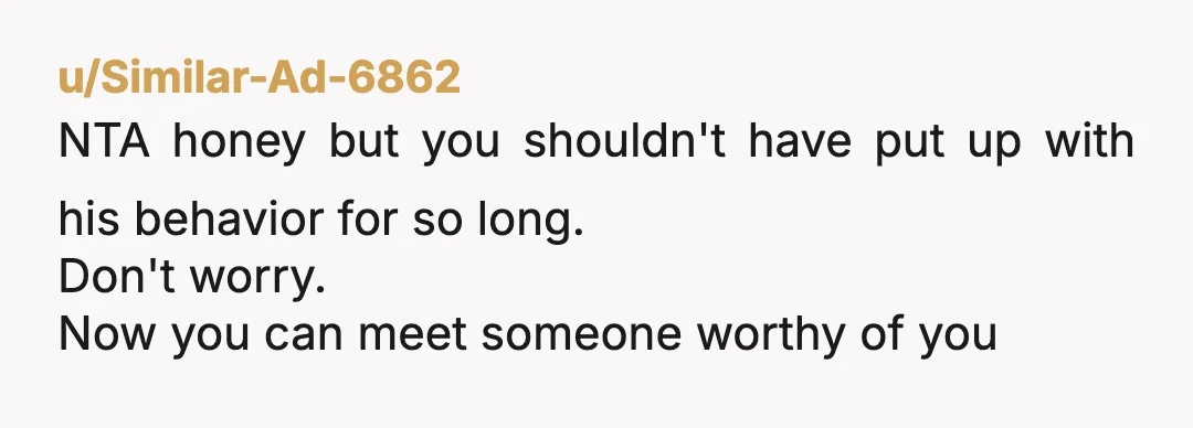 u/Similar-Ad-6862
NTA honey but you shouldn't have put up with his behavior for so long.
Don't worry.
Now you can meet someone worthy of you