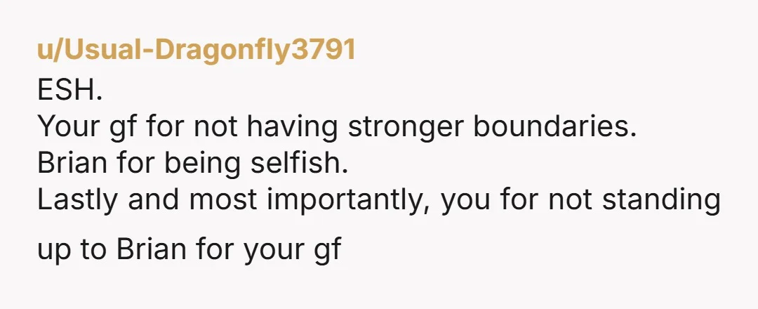 u/Usual-Dragonfly3791 ESH. Your gf for not having stronger boundaries. Brian for being selfish. Lastly and most importantly, you for not standing up to Brian for your gf