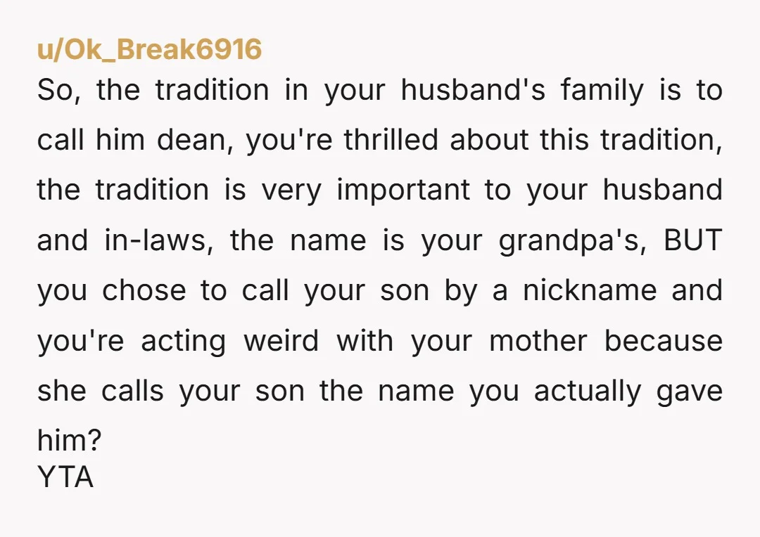 u/Ok_Break6916 So, the tradition in your husband's family is to call him dean, you're thrilled about this tradition, the tradition is very important to your husband and in-laws, the name...