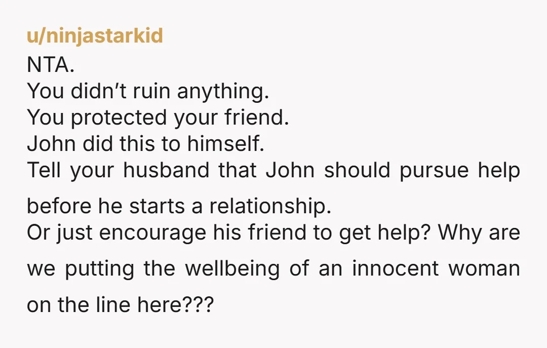 u/ninjastarkid NTA. You didn’t ruin anything. You protected your friend. John did this to himself. Tell your husband that John should pursue help before he starts a relationship. Or just...