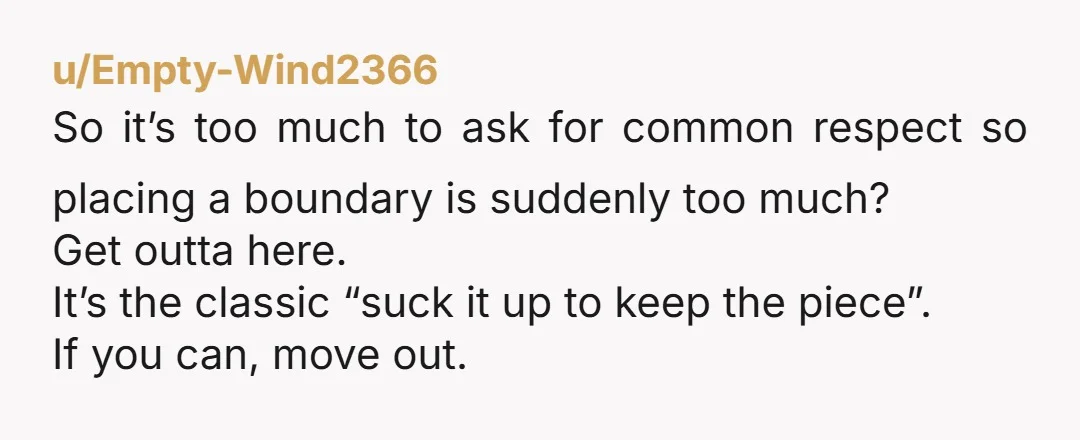 u/Empty-Wind2366 So it’s too much to ask for common respect so placing a boundary is suddenly too much? Get outta here. It’s the classic “suck it up to keep the...