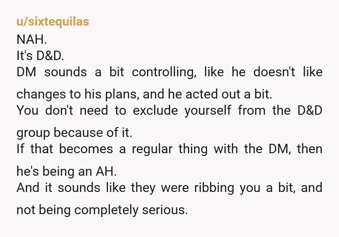 u/modernfalstaff NTA. Look, I'm the first person to say that I don't like people who are intentionally disruptive in TTRPGs...but come on! This is bog-standard D&D stuff. Yeah, I can...