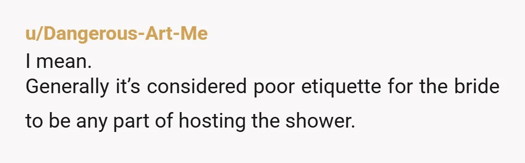 u/auntmilky Ive been in multiple weddings and I’ve never helped plan the bridal shower or set it up. I have helped with the cleaning up just because I would do...