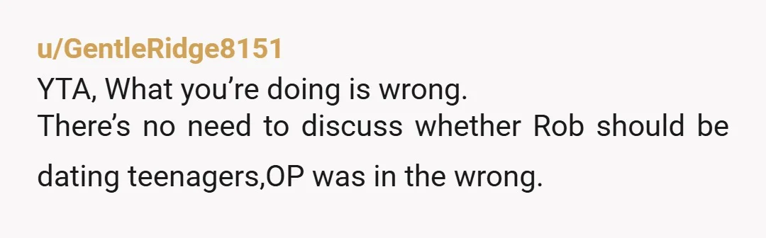 u/GentleRidge8151
YTA, What you’re doing is wrong.
There’s no need to discuss whether Rob should be dating teenagers,OP was in the wrong.
