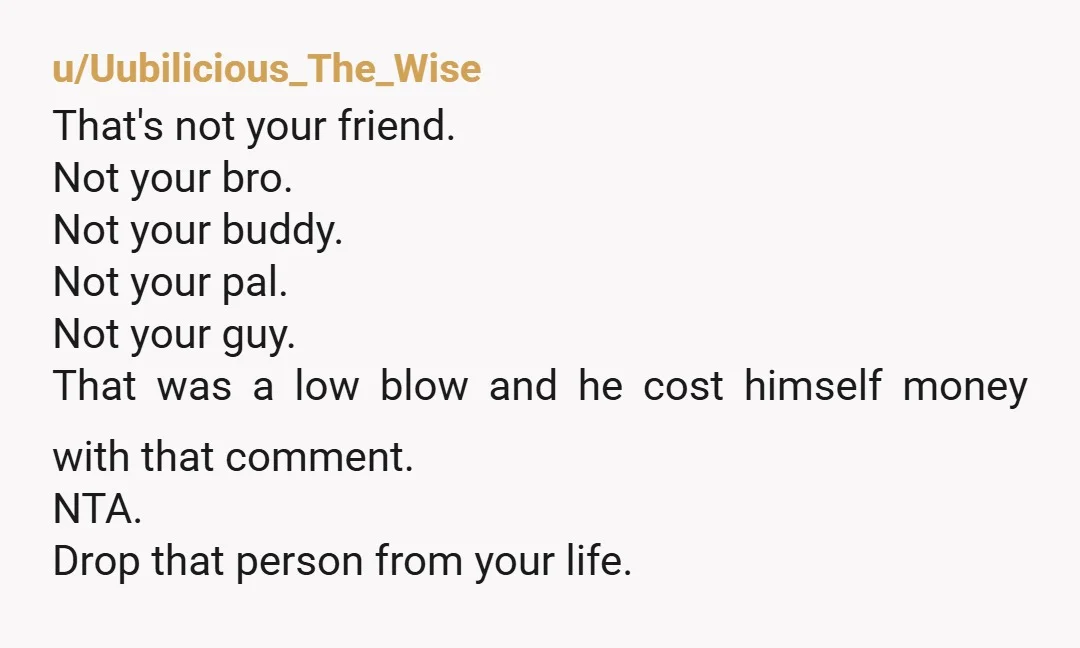 u/Uubilicious_The_Wise That's not your friend. Not your bro. Not your buddy. Not your pal. Not your guy. That was a low blow and he cost himself money with that comment....