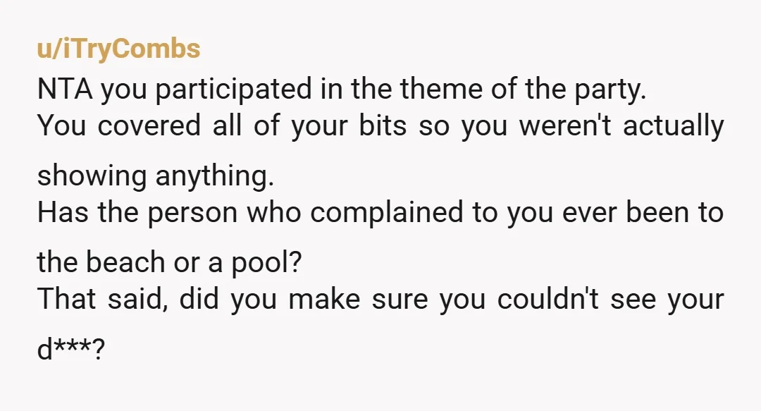 u/iTryCombs NTA you participated in the theme of the party. You covered all of your bits so you weren't actually showing anything. Has the person who complained to you ever...