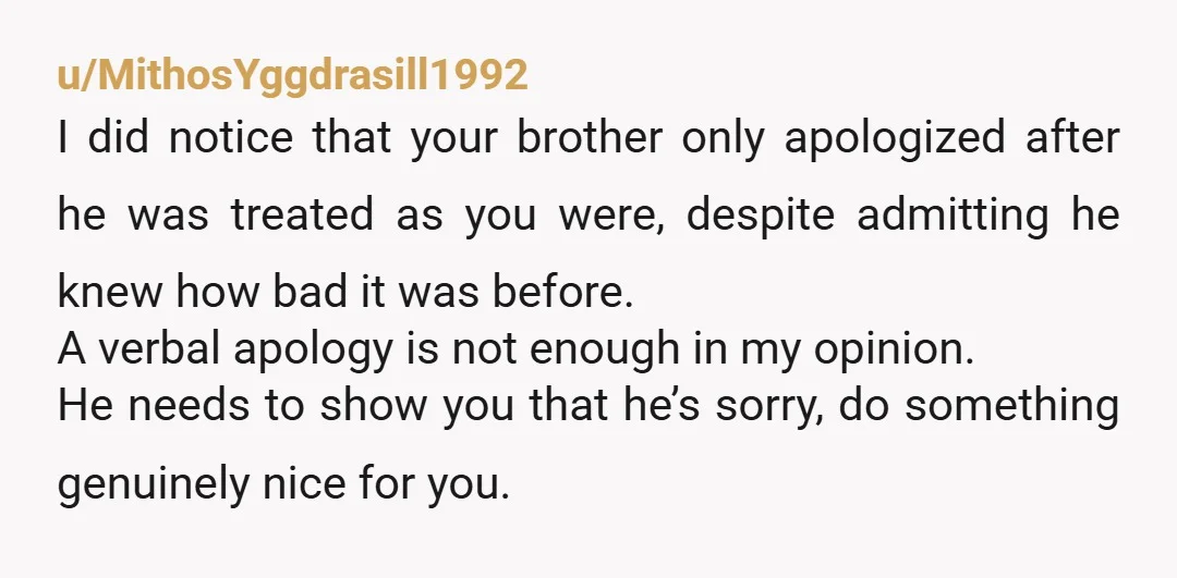 u/MithosYggdrasill1992 I did notice that your brother only apologized after he was treated as you were, despite admitting he knew how bad it was before. A verbal apology is not...