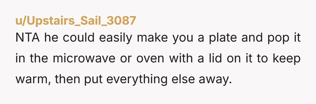 u/Upstairs_Sail_3087 NTA he could easily make you a plate and pop it in the microwave or oven with a lid on it to keep warm, then put everything else away. ...